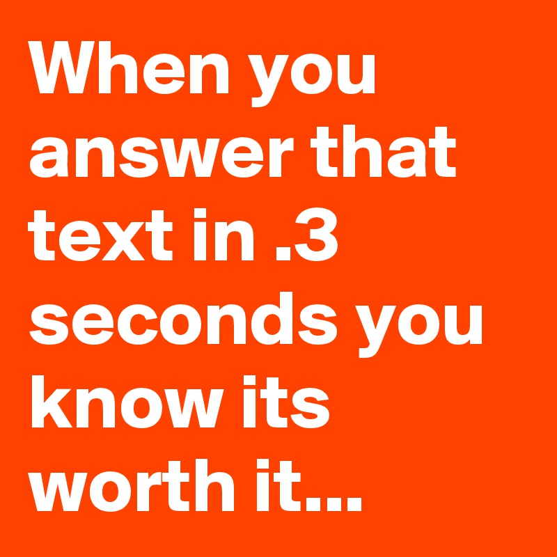 When you answer that text in .3 seconds you know its worth it...