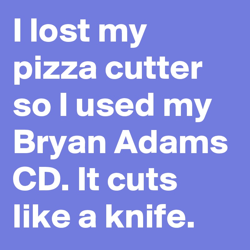 I lost my pizza cutter so I used my Bryan Adams CD. It cuts like a knife.