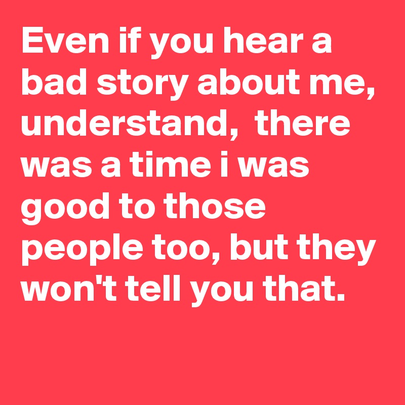 Even if you hear a bad story about me, 
understand,  there was a time i was good to those people too, but they won't tell you that. 