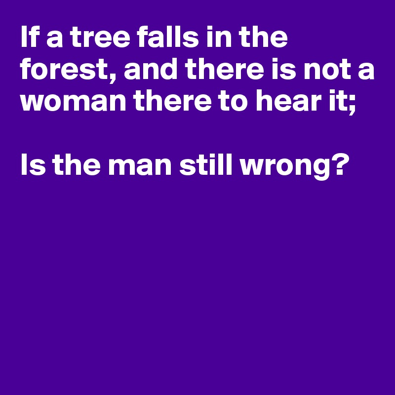If a tree falls in the forest, and there is not a woman there to hear it;

Is the man still wrong?





