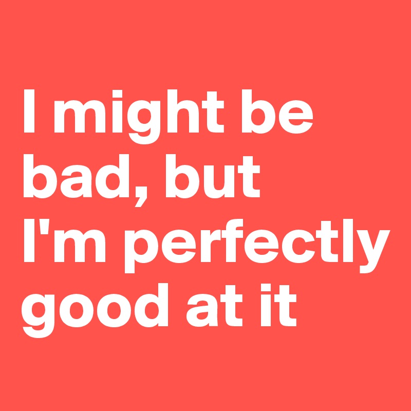 
I might be bad, but 
I'm perfectly good at it