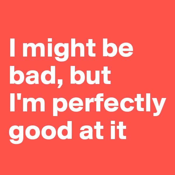 
I might be bad, but 
I'm perfectly good at it