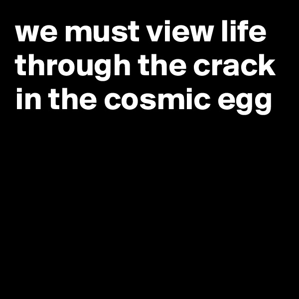 we must view life through the crack in the cosmic egg



