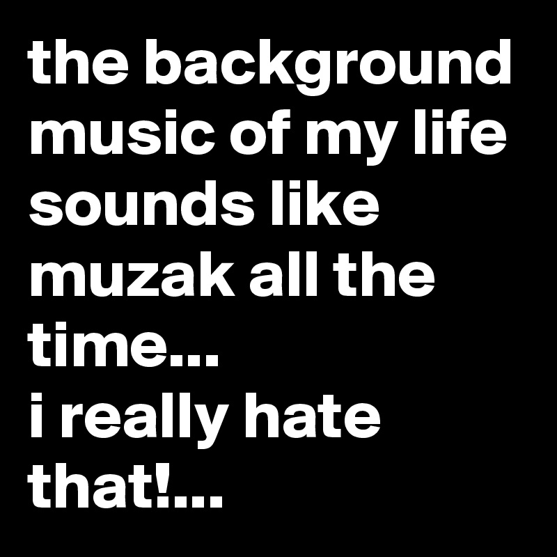 the background music of my life sounds like muzak all the time...
i really hate that!...