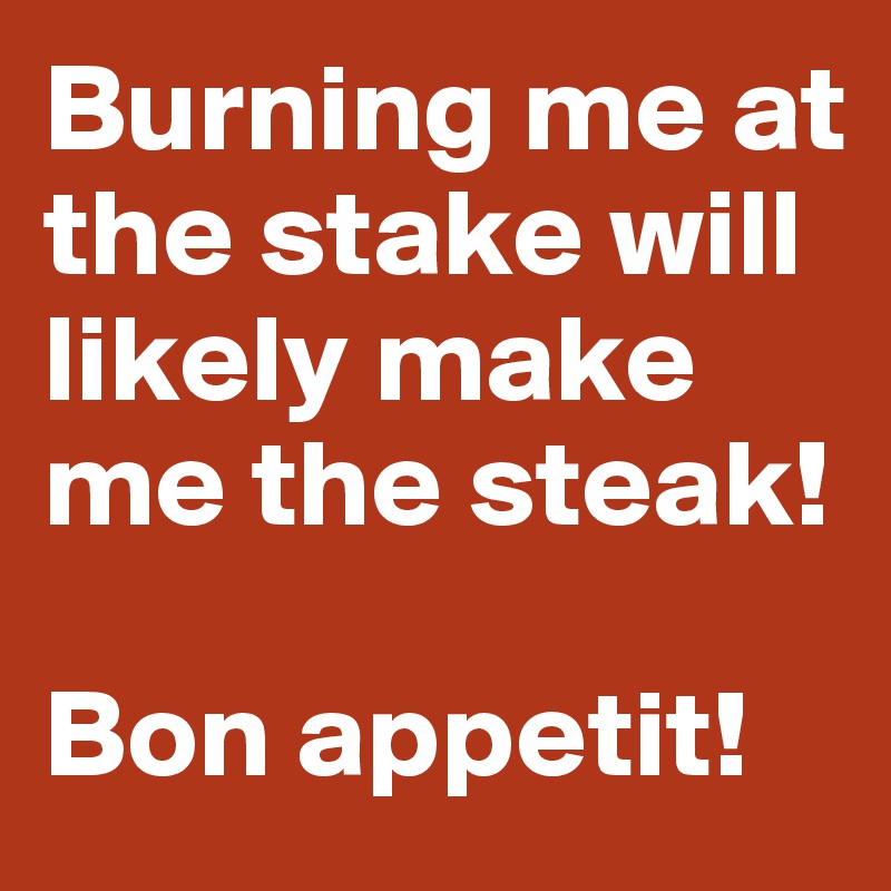 Burning me at the stake will likely make me the steak!

Bon appetit!