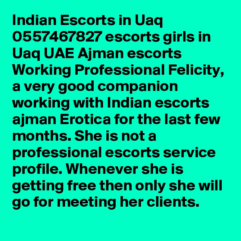 Indian Escorts in Uaq 0557467827 escorts girls in Uaq UAE Ajman escorts Working Professional Felicity, a very good companion working with Indian escorts ajman Erotica for the last few months. She is not a professional escorts service profile. Whenever she is getting free then only she will go for meeting her clients. 