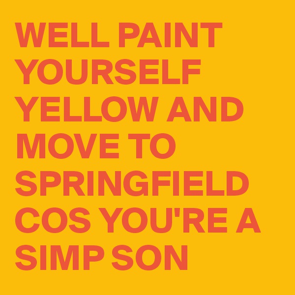 WELL PAINT YOURSELF YELLOW AND MOVE TO SPRINGFIELD COS YOU'RE A 
SIMP SON