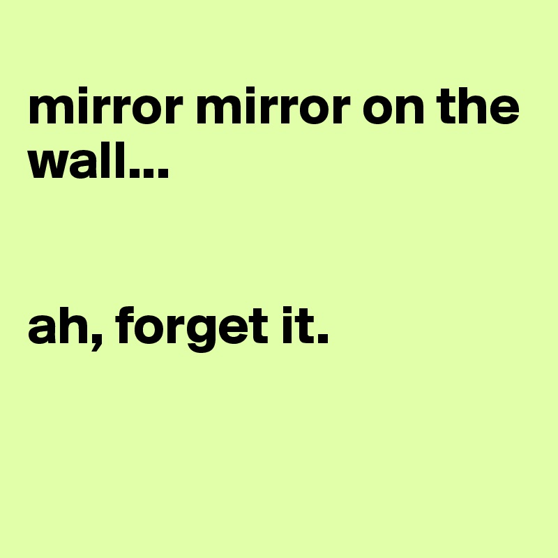 
mirror mirror on the wall...


ah, forget it.


