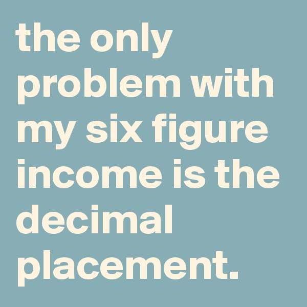the only problem with my six figure income is the decimal placement.