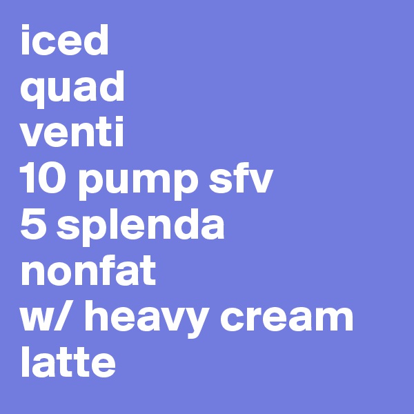 iced
quad
venti
10 pump sfv
5 splenda
nonfat
w/ heavy cream
latte