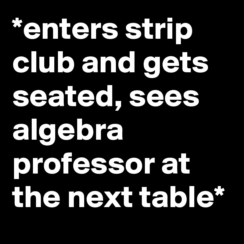 *enters strip club and gets seated, sees algebra professor at the next table*