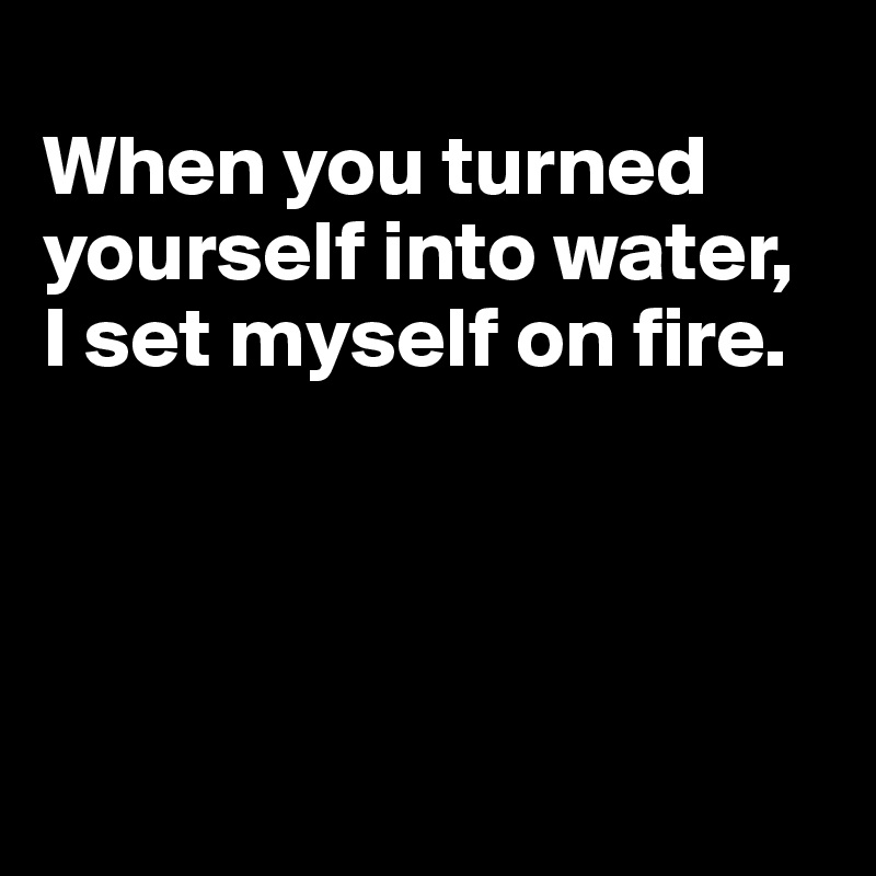 
When you turned 
yourself into water, I set myself on fire.





