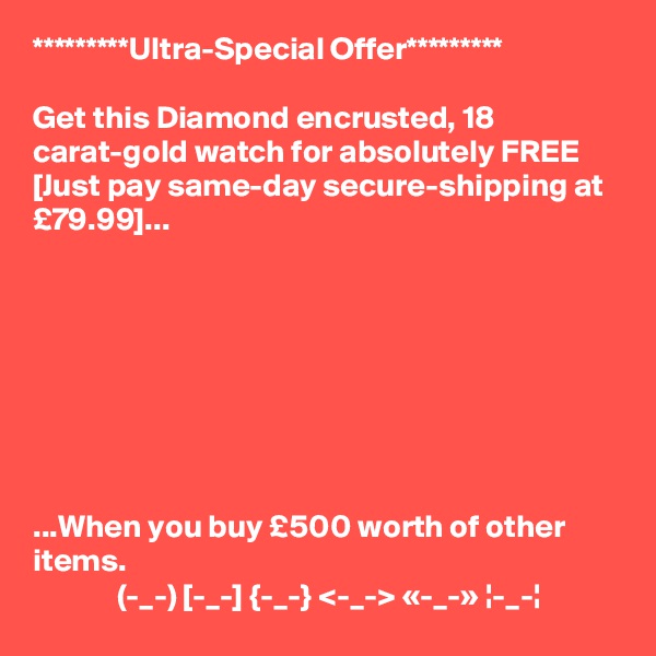 *********Ultra-Special Offer*********

Get this Diamond encrusted, 18 carat-gold watch for absolutely FREE
[Just pay same-day secure-shipping at £79.99]...








...When you buy £500 worth of other items.
             (-_-) [-_-] {-_-} <-_-> «-_-» ¦-_-¦
