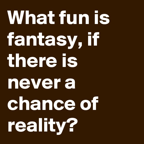 What fun is fantasy, if there is never a chance of reality?