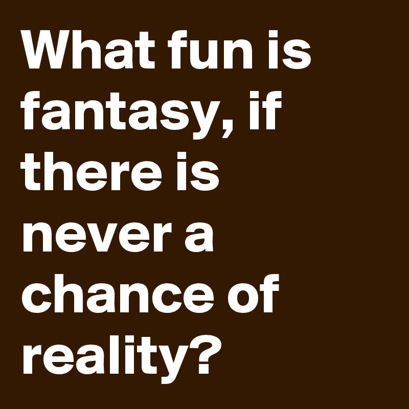 What fun is fantasy, if there is never a chance of reality?