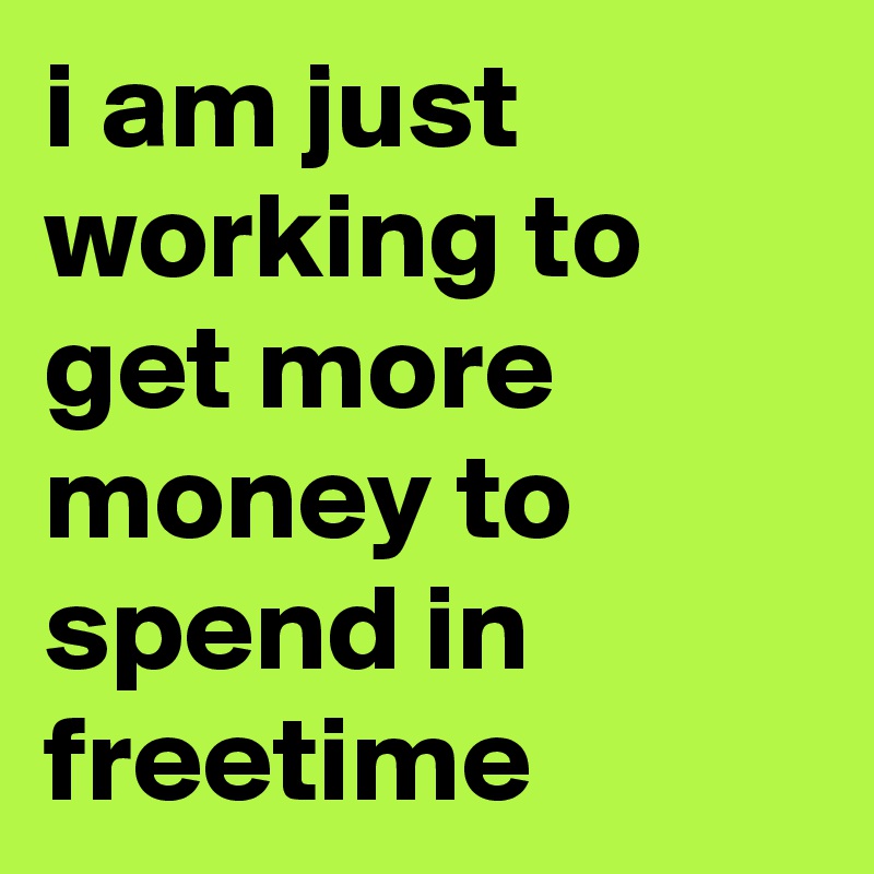 i am just working to get more money to spend in freetime