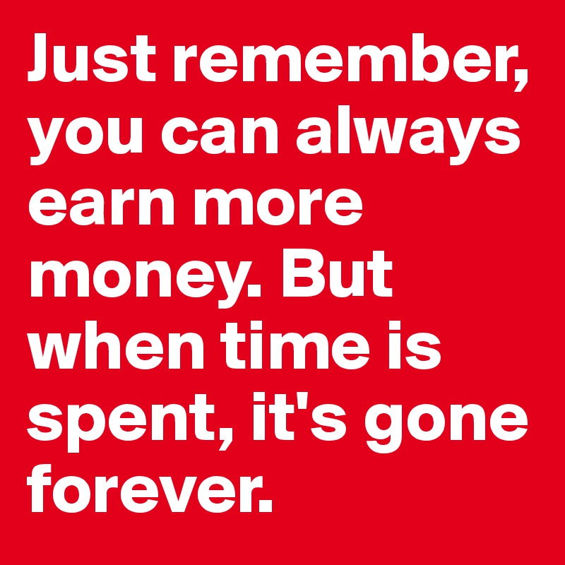 Just remember, you can always earn more money. But when time is spent, it's gone forever. 