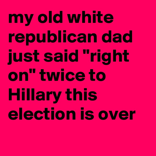 my old white republican dad just said "right on" twice to Hillary this election is over