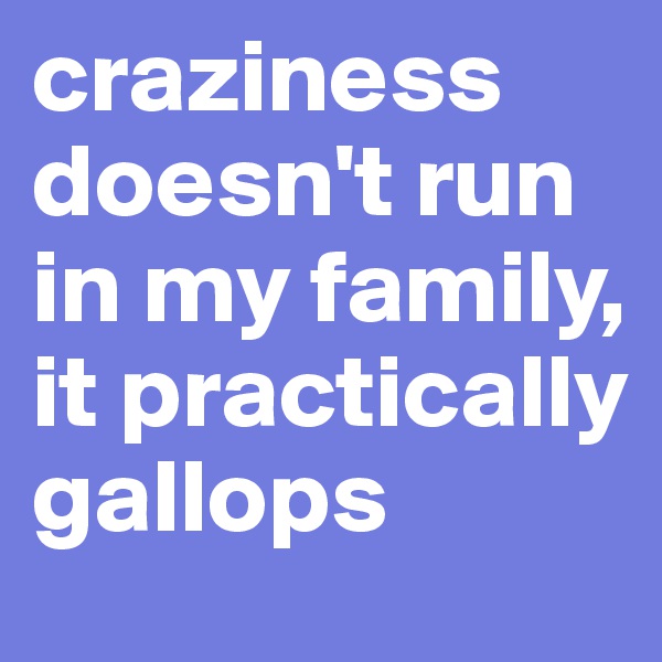 craziness doesn't run in my family, it practically gallops