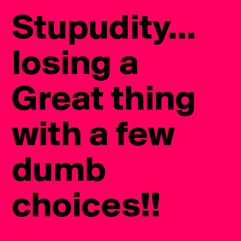 Stupudity... losing a Great thing with a few dumb choices!!