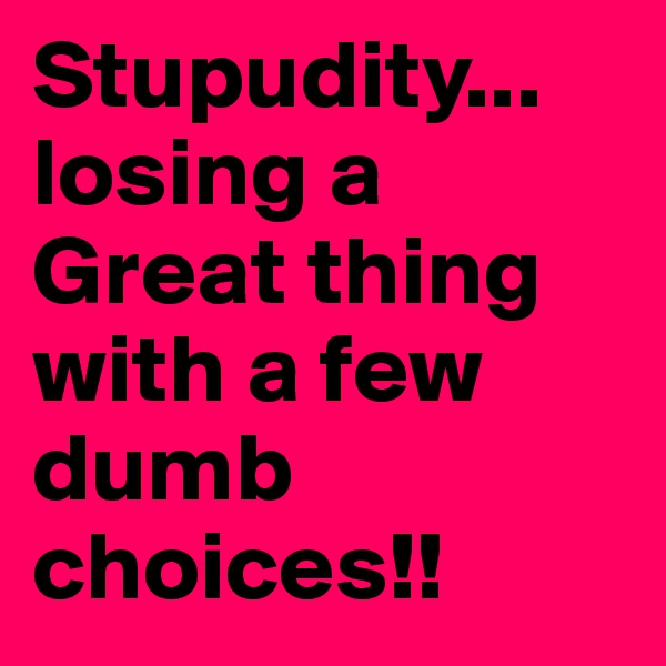 Stupudity... losing a Great thing with a few dumb choices!!