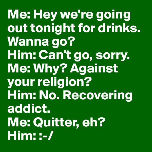 Me: Hey we're going out tonight for drinks. Wanna go?
Him: Can't go, sorry.
Me: Why? Against your religion?
Him: No. Recovering addict.
Me: Quitter, eh?
Him: :-/
