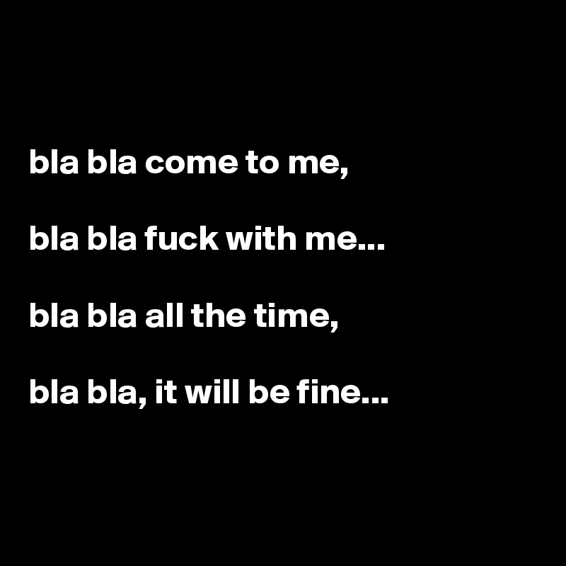 


bla bla come to me,

bla bla fuck with me...

bla bla all the time,

bla bla, it will be fine...


