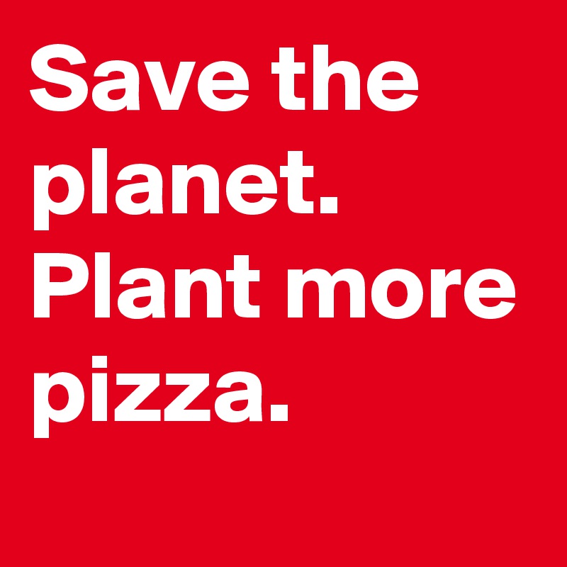 Save the planet. Plant more pizza.