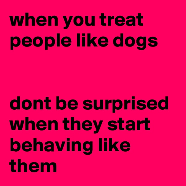 when you treat people like dogs


dont be surprised when they start behaving like them