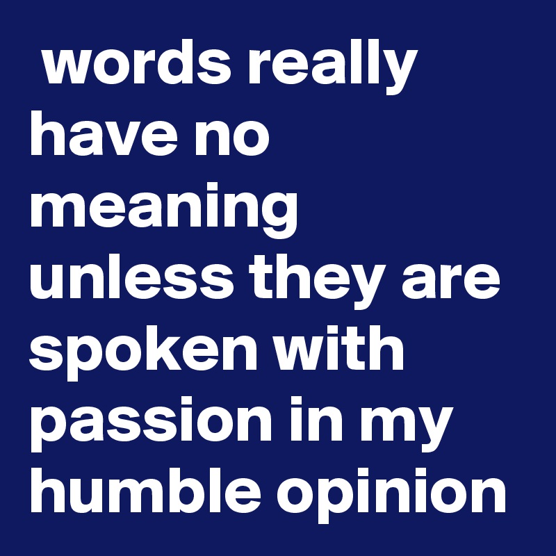  words really have no meaning unless they are spoken with passion in my humble opinion