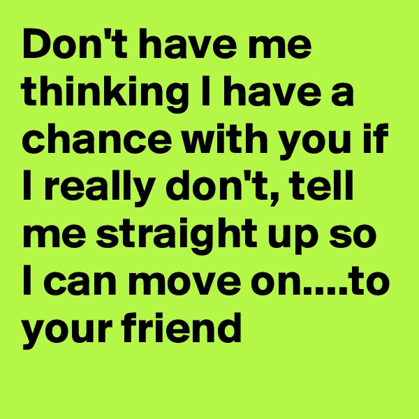 Don't have me thinking I have a chance with you if I really don't, tell me straight up so I can move on....to your friend