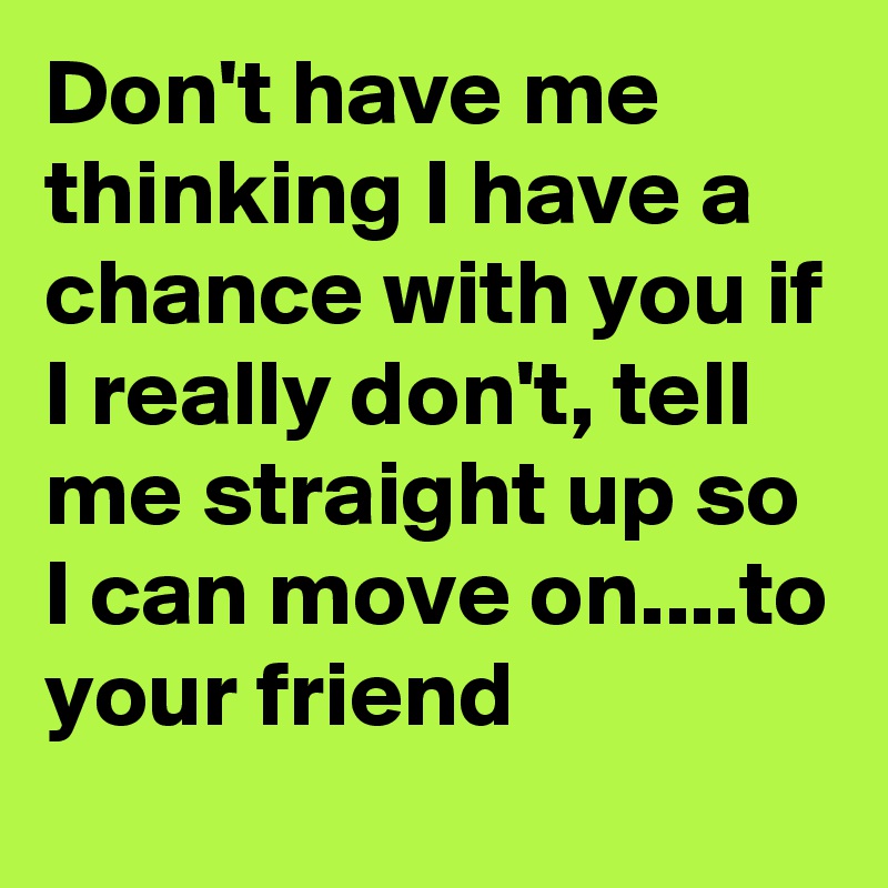 Don't have me thinking I have a chance with you if I really don't, tell me straight up so I can move on....to your friend