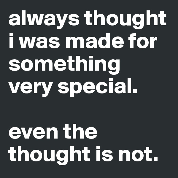 always thought i was made for something very special.

even the thought is not.