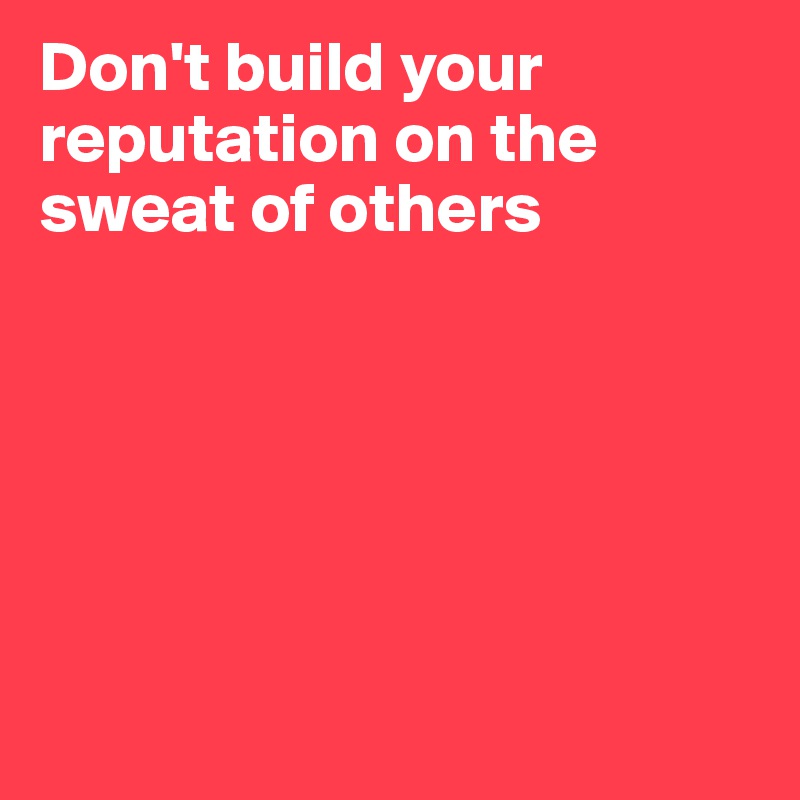 Don't build your reputation on the sweat of others






