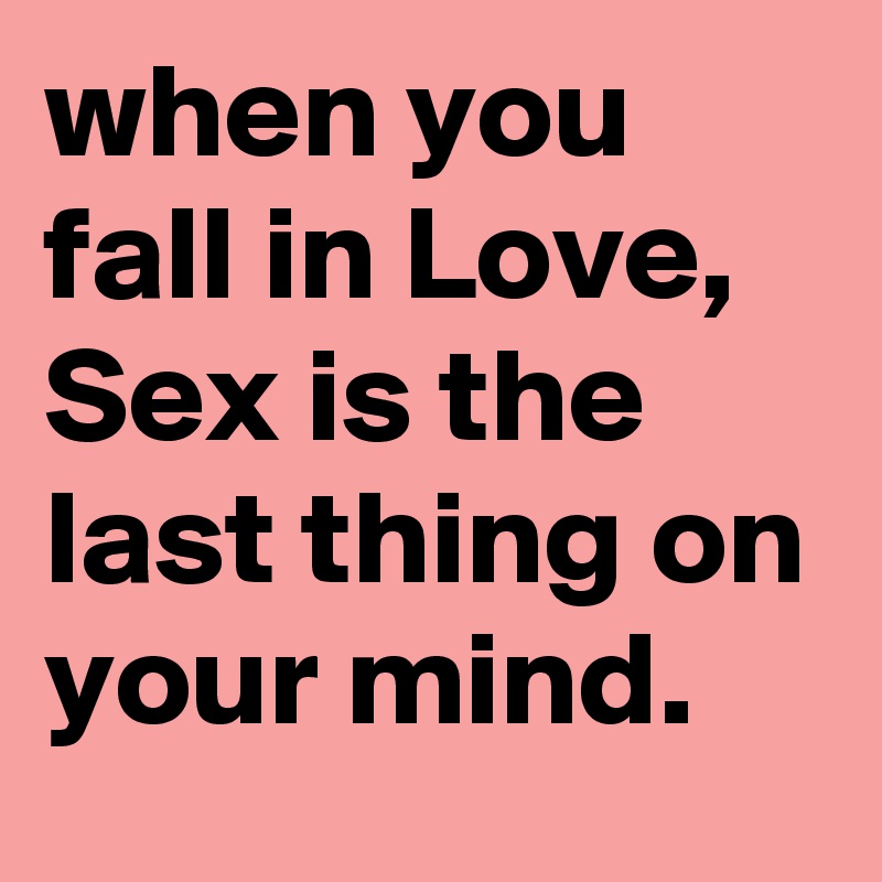 when you fall in Love, Sex is the last thing on your mind.