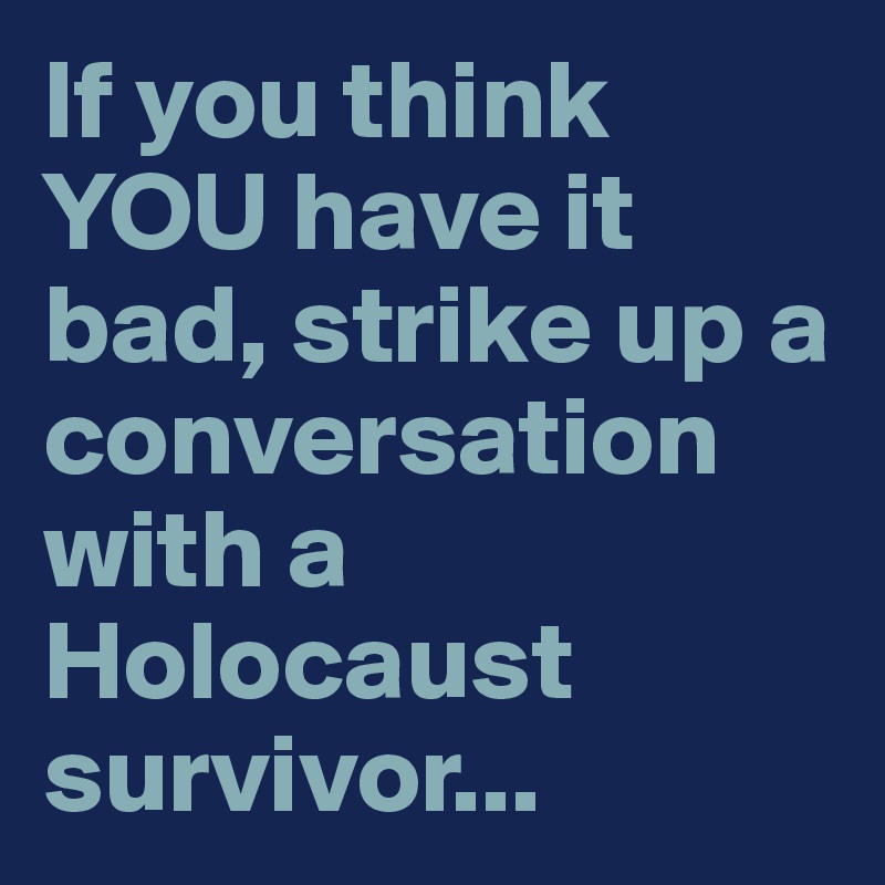 If you think YOU have it bad, strike up a conversation with a Holocaust survivor...