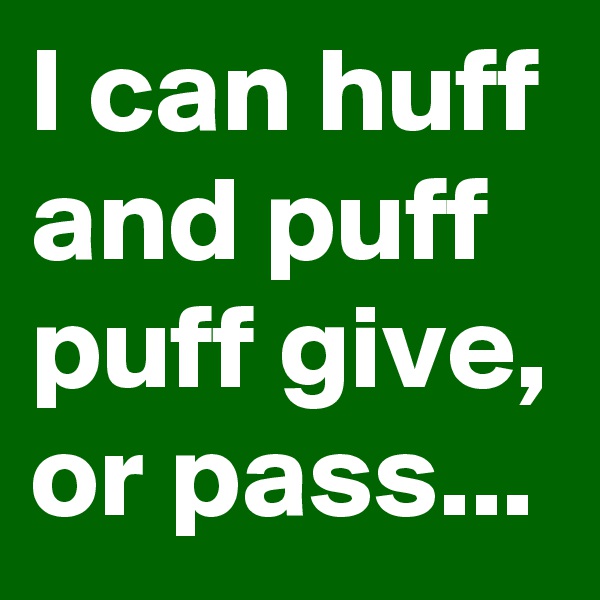 I can huff and puff puff give, or pass...