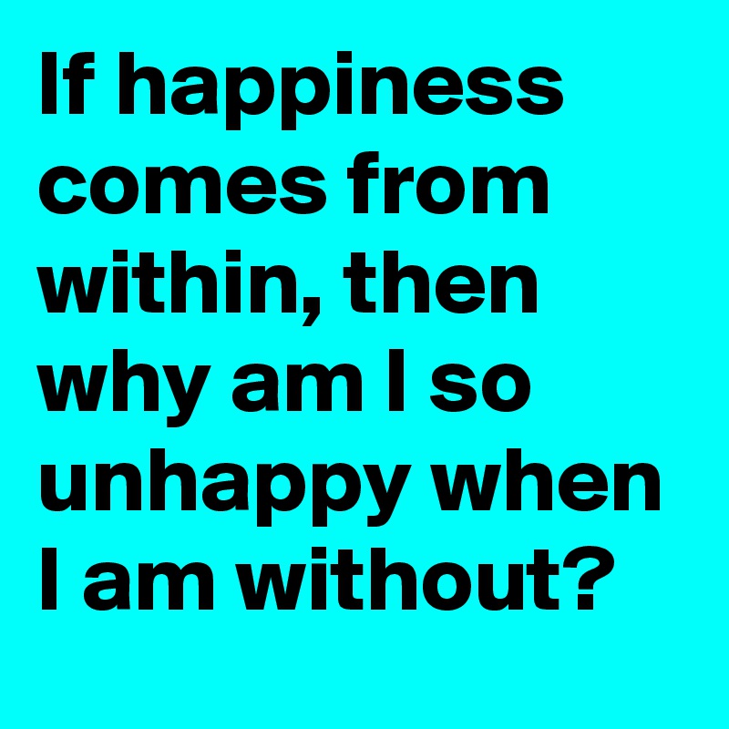 If happiness comes from within, then why am I so unhappy when I am without?