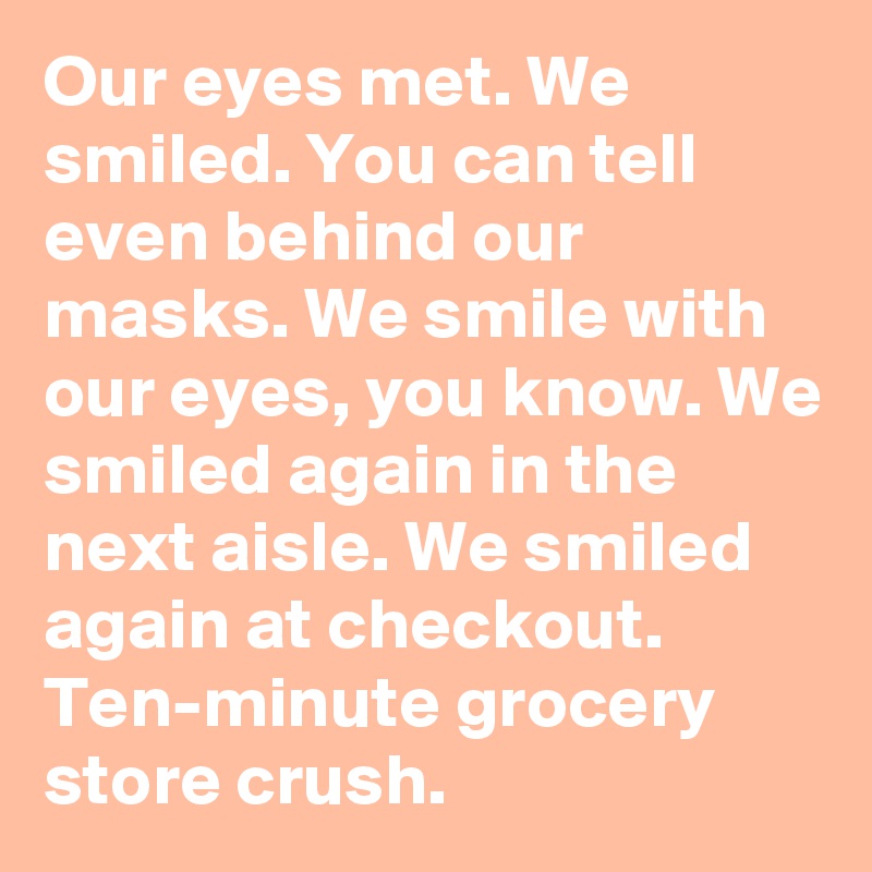 Our eyes met. We smiled. You can tell even behind our masks. We smile with our eyes, you know. We smiled again in the next aisle. We smiled again at checkout. Ten-minute grocery store crush.