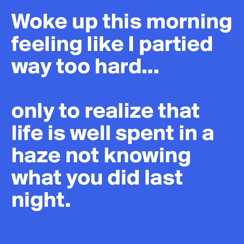 Woke up this morning feeling like I partied way too hard...

only to realize that life is well spent in a haze not knowing what you did last night. 