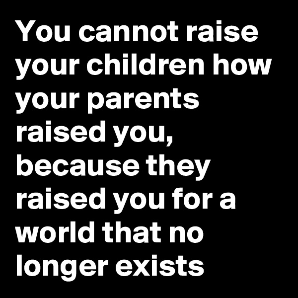 You cannot raise your children how your parents raised you, because they raised you for a world that no longer exists