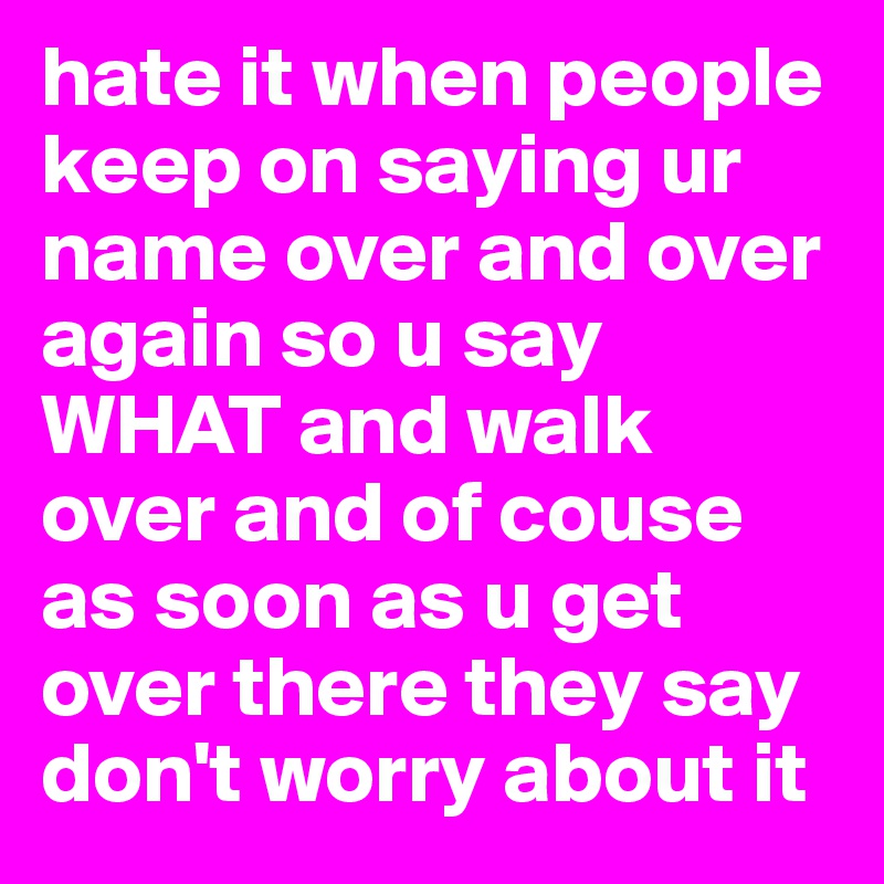 hate it when people keep on saying ur name over and over again so u say WHAT and walk over and of couse as soon as u get over there they say don't worry about it 