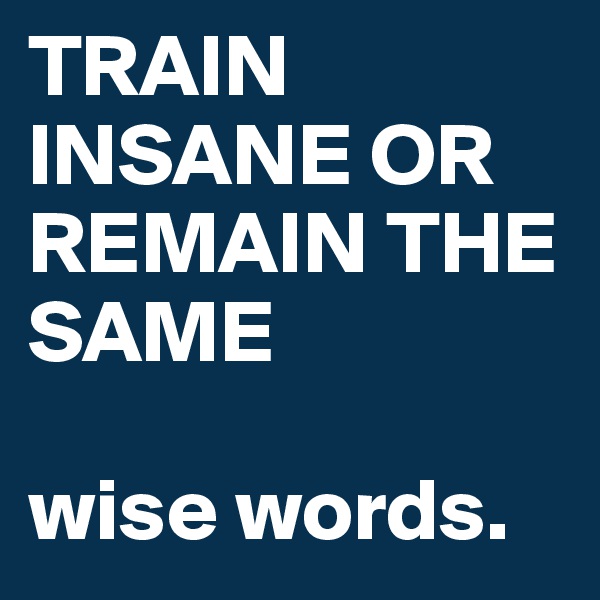 TRAIN INSANE OR REMAIN THE SAME

wise words.