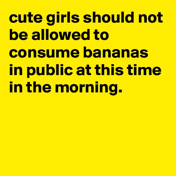 cute girls should not be allowed to consume bananas in public at this time in the morning.



