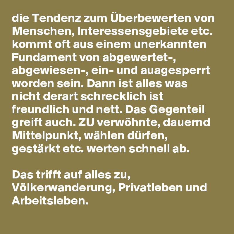 die Tendenz zum Überbewerten von  Menschen, Interessensgebiete etc. kommt oft aus einem unerkannten Fundament von abgewertet-, abgewiesen-, ein- und auagesperrt worden sein. Dann ist alles was nicht derart schrecklich ist freundlich und nett. Das Gegenteil greift auch. ZU verwöhnte, dauernd Mittelpunkt, wählen dürfen, gestärkt etc. werten schnell ab.

Das trifft auf alles zu, Völkerwanderung, Privatleben und Arbeitsleben. 