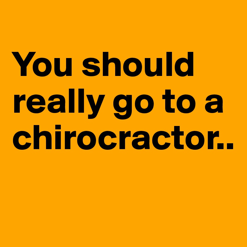 
You should really go to a chirocractor..
