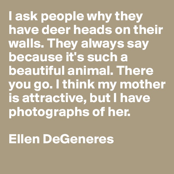 I ask people why they have deer heads on their walls. They always say because it's such a beautiful animal. There you go. I think my mother is attractive, but I have photographs of her. 

Ellen DeGeneres
