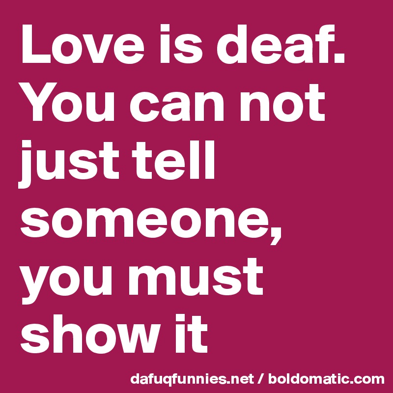 Love is deaf. You can not just tell someone, you must show it 