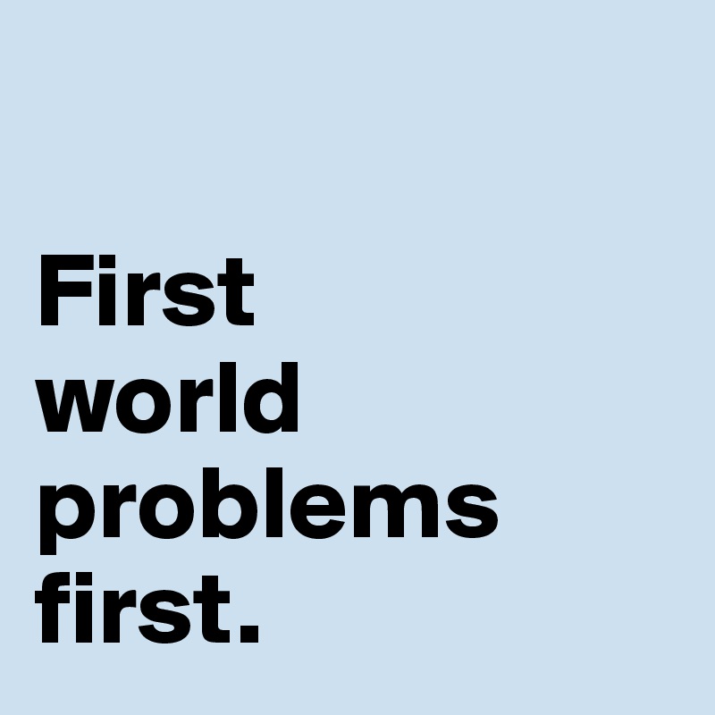 

First 
world problems 
first. 
