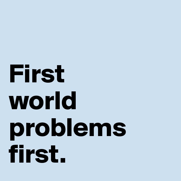 

First 
world problems 
first. 